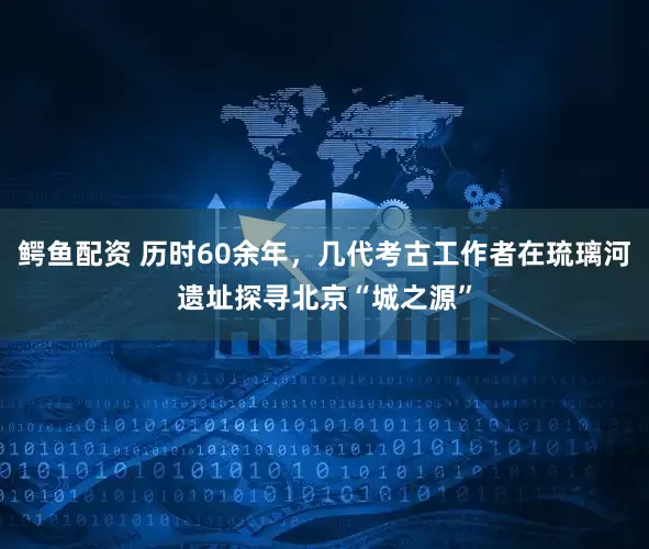 鳄鱼配资 历时60余年，几代考古工作者在琉璃河遗址探寻北京“城之源”