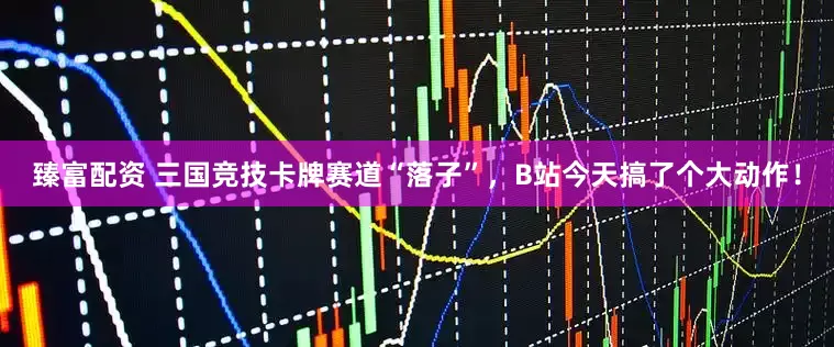 臻富配资 三国竞技卡牌赛道“落子”，B站今天搞了个大动作！