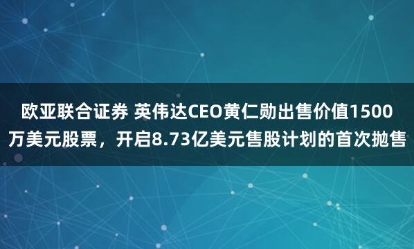 欧亚联合证券 英伟达CEO黄仁勋出售价值1500万美元股票，开启8.73亿美元售股计划的首次抛售