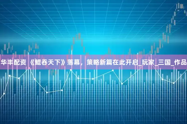 华丰配资 《鲲吞天下》落幕，策略新篇在此开启_玩家_三国_作品