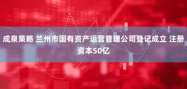 成泉策略 兰州市国有资产运营管理公司登记成立 注册资本50亿