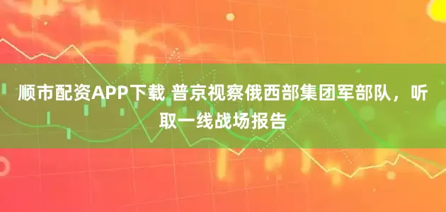 顺市配资APP下载 普京视察俄西部集团军部队，听取一线战场报告