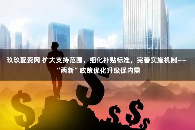 玖玖配资网 扩大支持范围，细化补贴标准，完善实施机制—— “两新”政策优化升级促内需